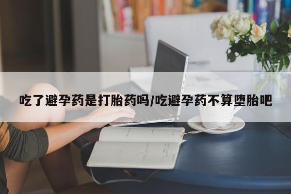 打胎药联系方式吃了避孕药是打胎药吗/吃避孕药不算堕胎吧