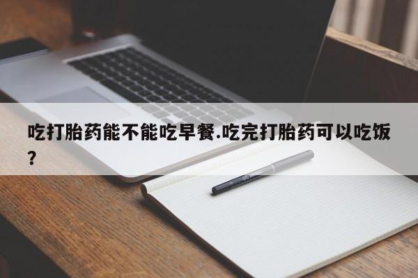 打胎药联系方式吃打胎药能不能吃早餐.吃完打胎药可以吃饭？