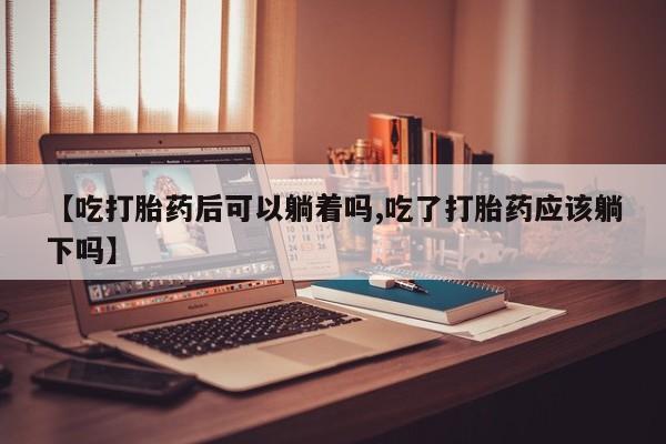 打胎药联系方式【吃打胎药后可以躺着吗,吃了打胎药应该躺下吗】
