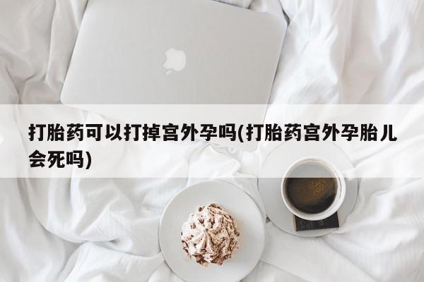 打胎药联系方式打胎药可以打掉宫外孕吗(打胎药宫外孕胎儿会死吗)