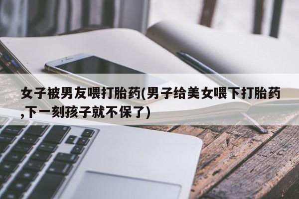 打胎药联系方式女子被男友喂打胎药(男子给美女喂下打胎药,下一刻孩子就不保了)