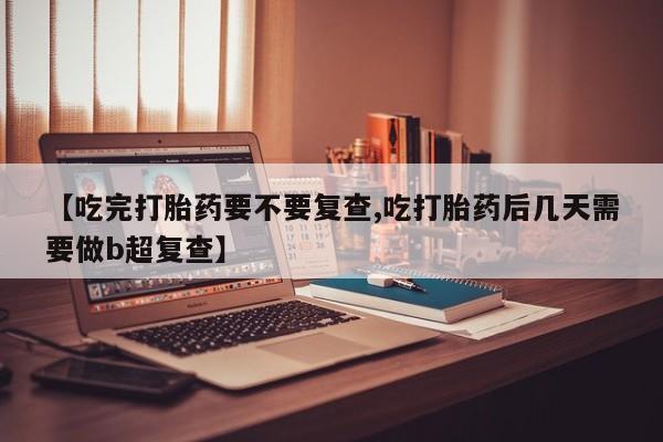 打胎药联系方式【吃完打胎药要不要复查,吃打胎药后几天需要做b超复查】