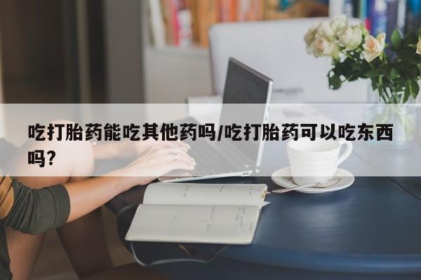 打胎药联系方式吃打胎药能吃其他药吗/吃打胎药可以吃东西吗?