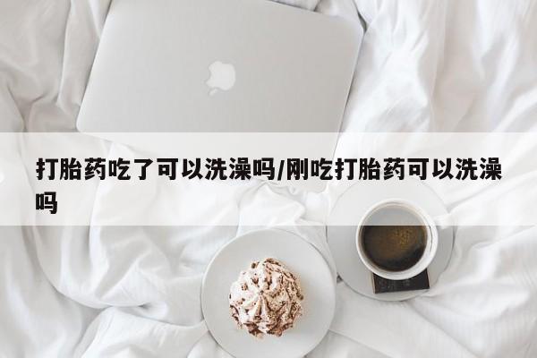 打胎药联系方式打胎药吃了可以洗澡吗/刚吃打胎药可以洗澡吗