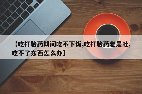 打胎药联系方式【吃打胎药期间吃不下饭,吃打胎药老是吐,吃不了东西怎么办】
