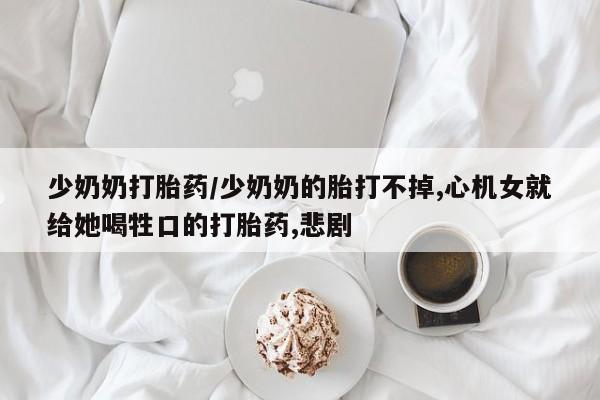 打胎药联系方式少奶奶打胎药/少奶奶的胎打不掉,心机女就给她喝牲口的打胎药,悲剧