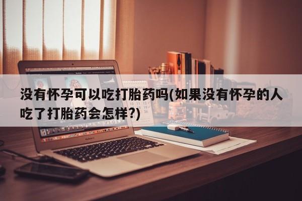 打胎药联系方式没有怀孕可以吃打胎药吗(如果没有怀孕的人吃了打胎药会怎样?)