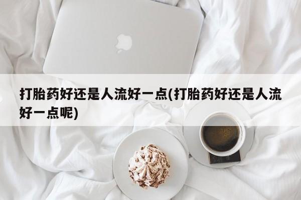 打胎药联系方式打胎药好还是人流好一点(打胎药好还是人流好一点呢)