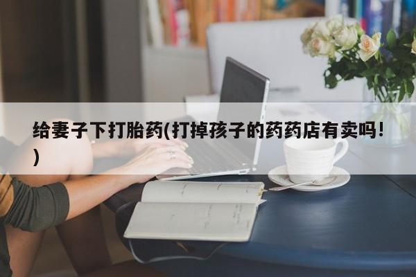 打胎药联系方式给妻子下打胎药(打掉孩子的药药店有卖吗!)