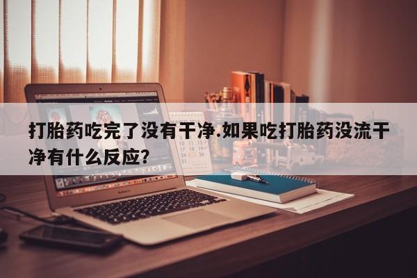 打胎药联系方式打胎药吃完了没有干净.如果吃打胎药没流干净有什么反应？