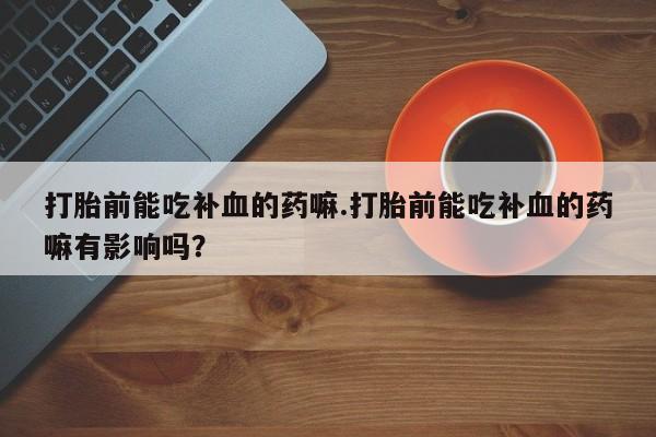 打胎药联系方式打胎前能吃补血的药嘛.打胎前能吃补血的药嘛有影响吗？