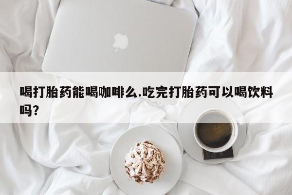 打胎药联系方式喝打胎药能喝咖啡么.吃完打胎药可以喝饮料吗？