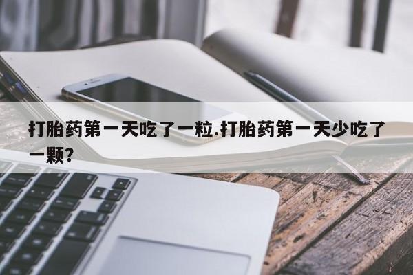 打胎药联系方式打胎药第一天吃了一粒.打胎药第一天少吃了一颗？