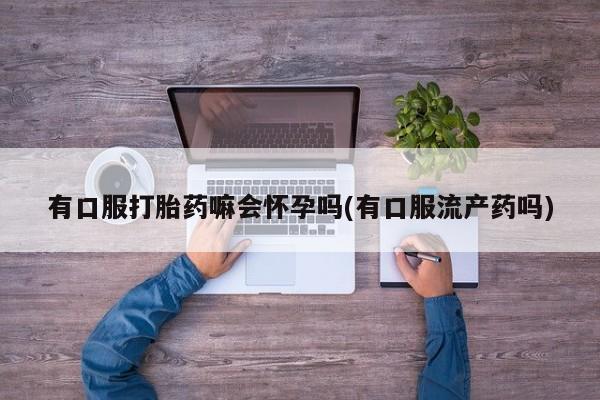 打胎药联系方式有口服打胎药嘛会怀孕吗(有口服流产药吗)