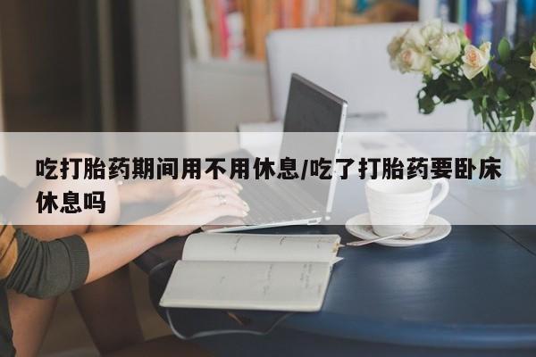 打胎药联系方式吃打胎药期间用不用休息/吃了打胎药要卧床休息吗