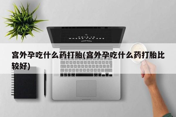 打胎药联系方式宫外孕吃什么药打胎(宫外孕吃什么药打胎比较好)
