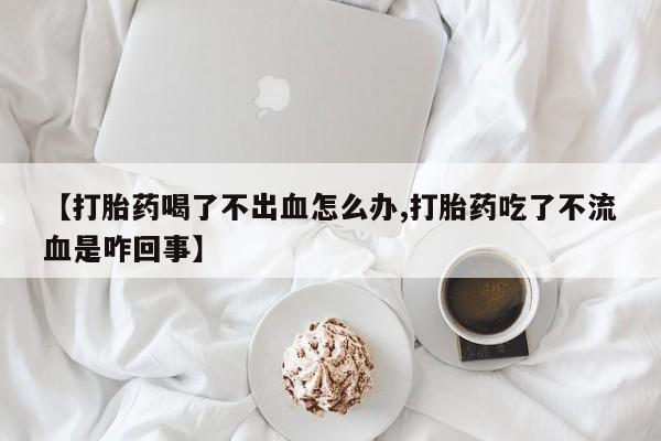 打胎药联系方式【打胎药喝了不出血怎么办,打胎药吃了不流血是咋回事】