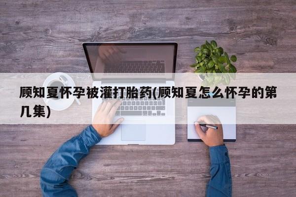 打胎药联系方式顾知夏怀孕被灌打胎药(顾知夏怎么怀孕的第几集)