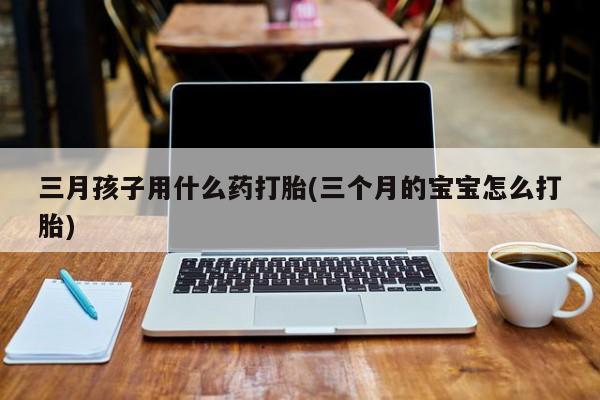 打胎药联系方式三月孩子用什么药打胎(三个月的宝宝怎么打胎)