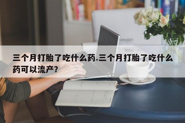 打胎药联系方式三个月打胎了吃什么药.三个月打胎了吃什么药可以流产？