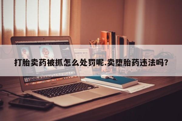 打胎药联系方式打胎卖药被抓怎么处罚呢.卖堕胎药违法吗？