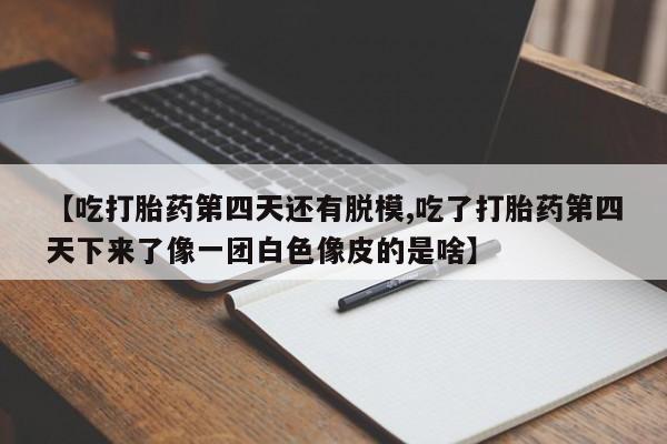 打胎药联系方式【吃打胎药第四天还有脱模,吃了打胎药第四天下来了像一团白色像皮的是啥】