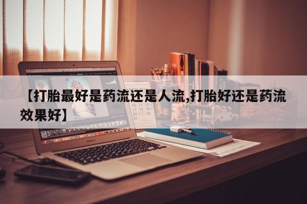 打胎药联系方式【打胎最好是药流还是人流,打胎好还是药流效果好】