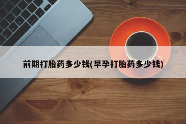 打胎药联系方式前期打胎药多少钱(早孕打胎药多少钱)