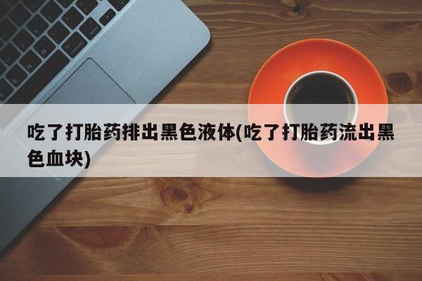 打胎药联系方式吃了打胎药排出黑色液体(吃了打胎药流出黑色血块)