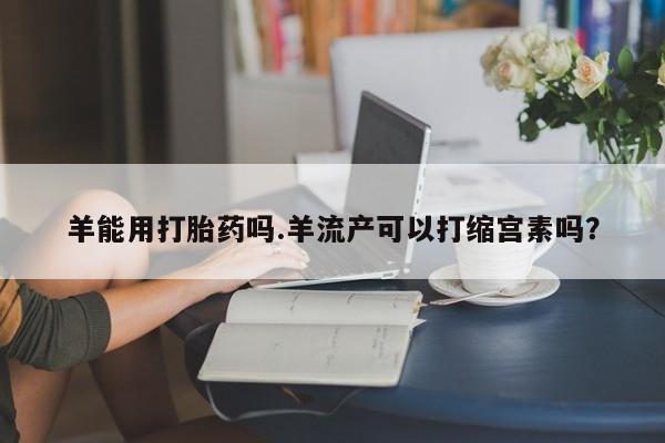 打胎药联系方式羊能用打胎药吗.羊流产可以打缩宫素吗？