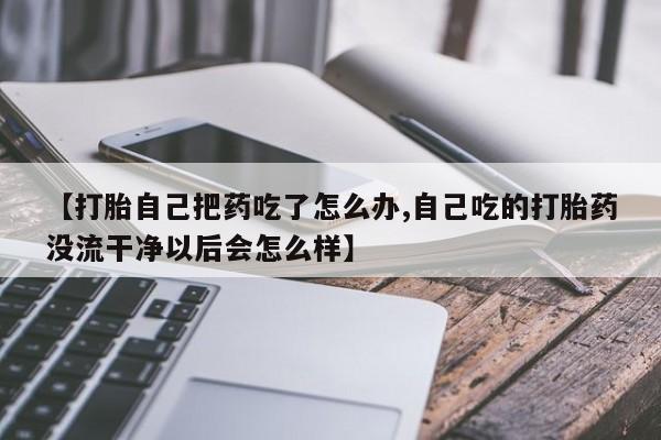 打胎药联系方式【打胎自己把药吃了怎么办,自己吃的打胎药没流干净以后会怎么样】
