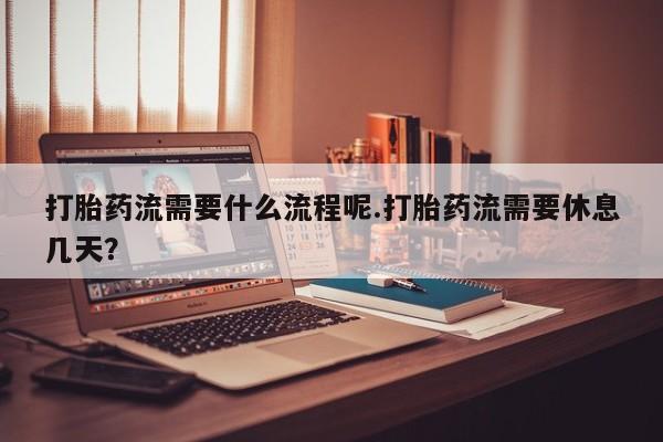 打胎药联系方式打胎药流需要什么流程呢.打胎药流需要休息几天？