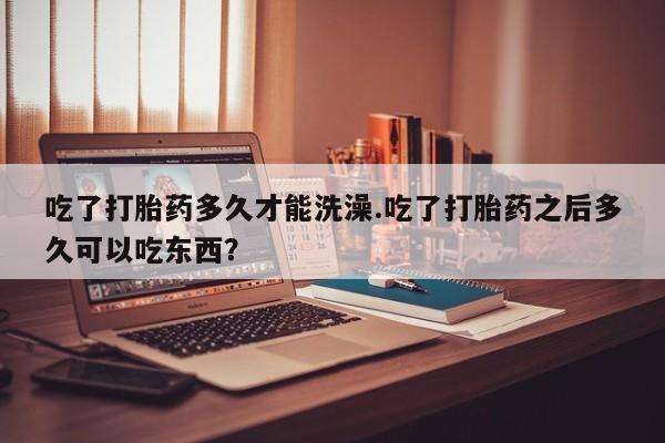 打胎药联系方式吃了打胎药多久才能洗澡.吃了打胎药之后多久可以吃东西？