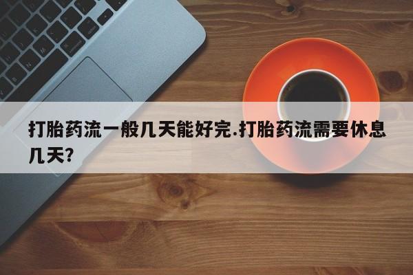 打胎药联系方式打胎药流一般几天能好完.打胎药流需要休息几天？