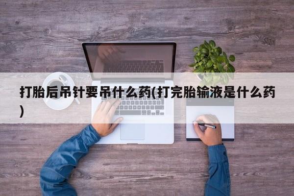 打胎药联系方式打胎后吊针要吊什么药(打完胎输液是什么药)