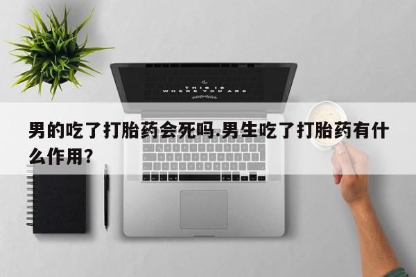 打胎药联系方式男的吃了打胎药会死吗.男生吃了打胎药有什么作用？