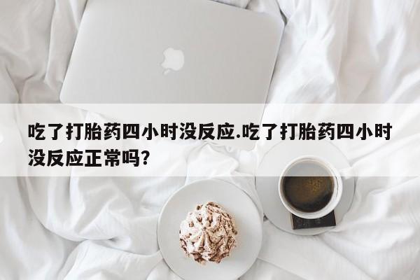 打胎药联系方式吃了打胎药四小时没反应.吃了打胎药四小时没反应正常吗？