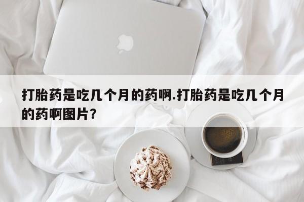 打胎药联系方式打胎药是吃几个月的药啊.打胎药是吃几个月的药啊图片？
