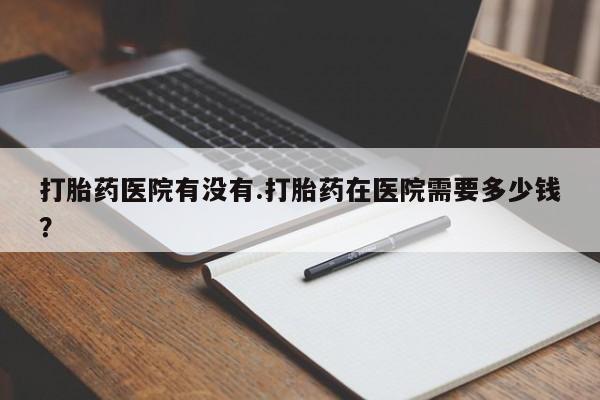 打胎药联系方式打胎药医院有没有.打胎药在医院需要多少钱？