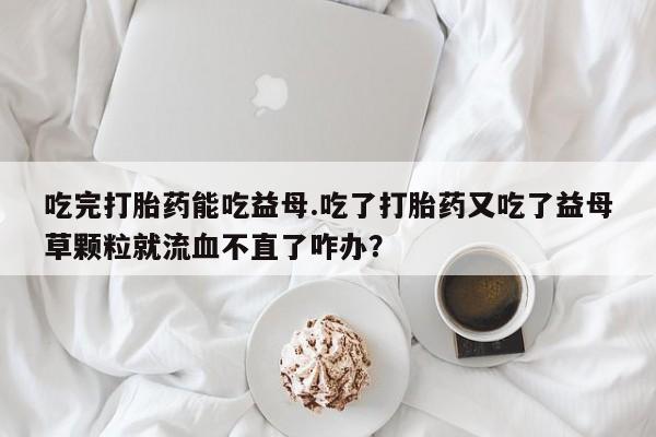 打胎药联系方式吃完打胎药能吃益母.吃了打胎药又吃了益母草颗粒就流血不直了咋办？