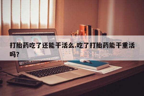打胎药联系方式打胎药吃了还能干活么.吃了打胎药能干重活吗？