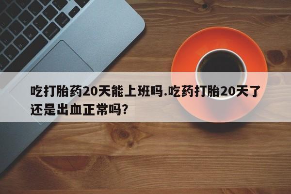 打胎药联系方式吃打胎药20天能上班吗.吃药打胎20天了还是出血正常吗？