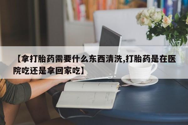 打胎药联系方式【拿打胎药需要什么东西清洗,打胎药是在医院吃还是拿回家吃】
