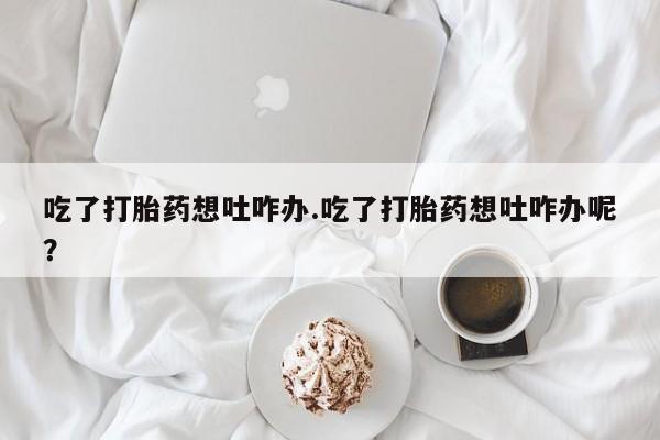 打胎药联系方式吃了打胎药想吐咋办.吃了打胎药想吐咋办呢？