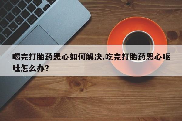 打胎药联系方式喝完打胎药恶心如何解决.吃完打胎药恶心呕吐怎么办？