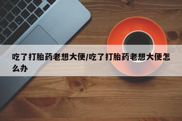 打胎药联系方式吃了打胎药老想大便/吃了打胎药老想大便怎么办