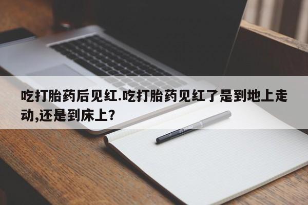 打胎药联系方式吃打胎药后见红.吃打胎药见红了是到地上走动,还是到床上？