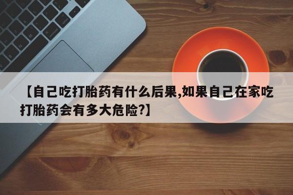 打胎药联系方式【自己吃打胎药有什么后果,如果自己在家吃打胎药会有多大危险?】