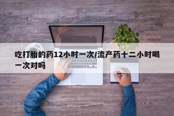 打胎药联系方式吃打胎的药12小时一次/流产药十二小时喝一次对吗