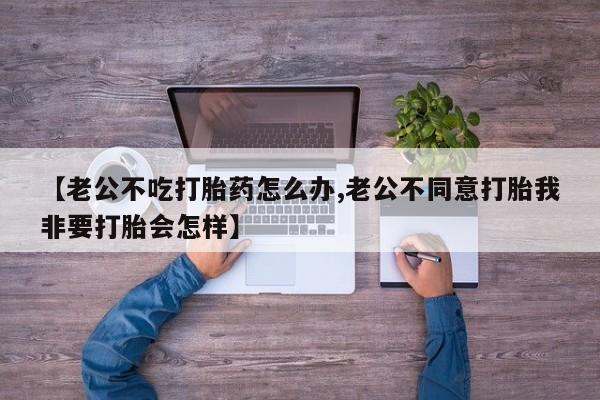 打胎药联系方式【老公不吃打胎药怎么办,老公不同意打胎我非要打胎会怎样】